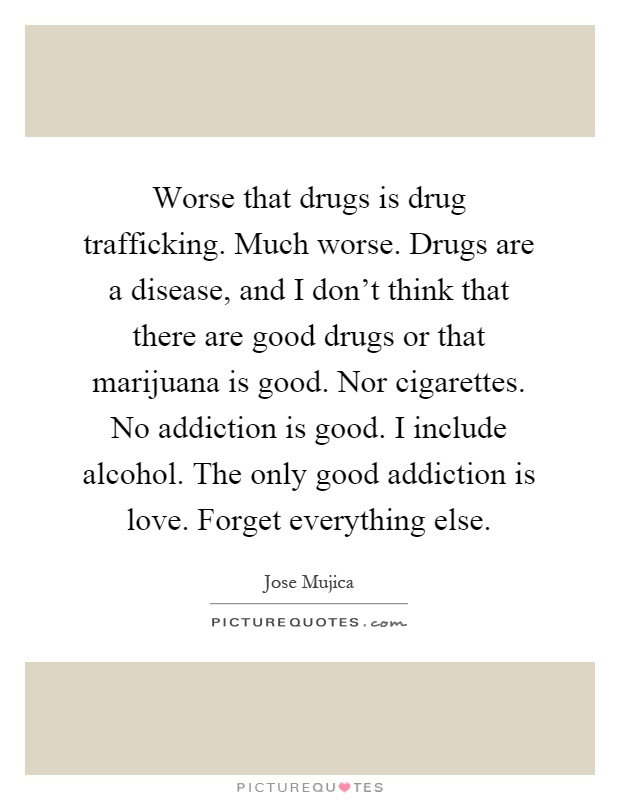 Worse that drugs is drug trafficking. Much worse. Drugs are a disease, and I don't think that there are good drugs or that marijuana is good. Nor cigarettes. No addiction is good. I include alcohol. The only good addiction is love. Forget everything else Picture Quote #1