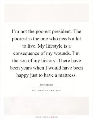I’m not the poorest president. The poorest is the one who needs a lot to live. My lifestyle is a consequence of my wounds. I’m the son of my history. There have been years when I would have been happy just to have a mattress Picture Quote #1