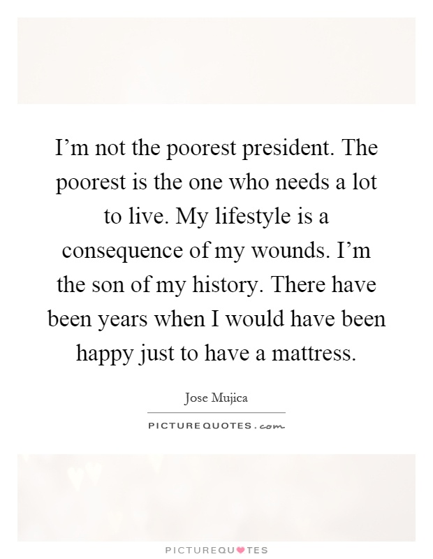 I'm not the poorest president. The poorest is the one who needs a lot to live. My lifestyle is a consequence of my wounds. I'm the son of my history. There have been years when I would have been happy just to have a mattress Picture Quote #1