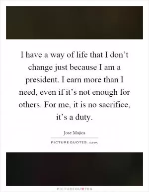 I have a way of life that I don’t change just because I am a president. I earn more than I need, even if it’s not enough for others. For me, it is no sacrifice, it’s a duty Picture Quote #1