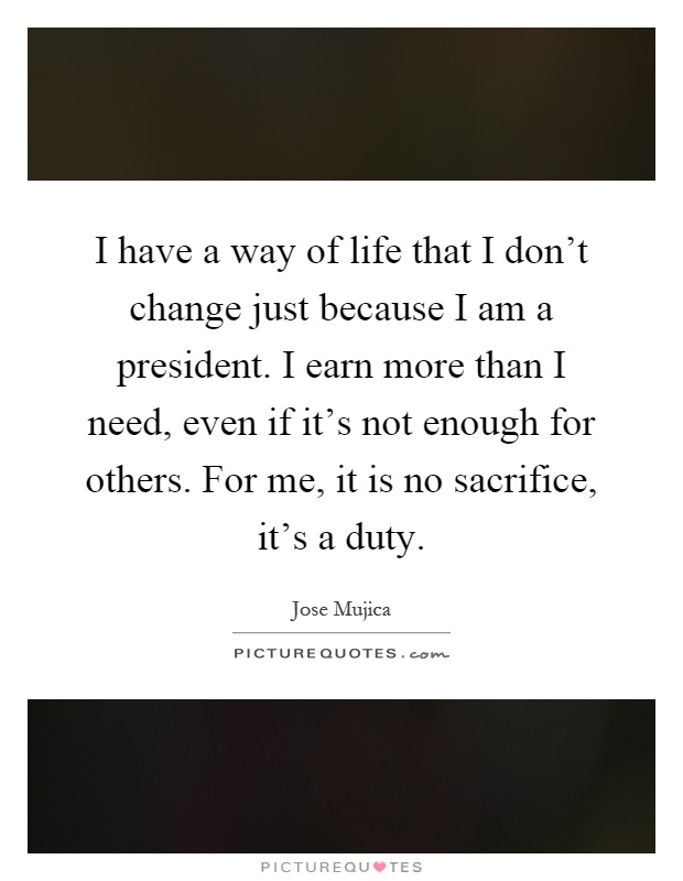 I have a way of life that I don't change just because I am a president. I earn more than I need, even if it's not enough for others. For me, it is no sacrifice, it's a duty Picture Quote #1