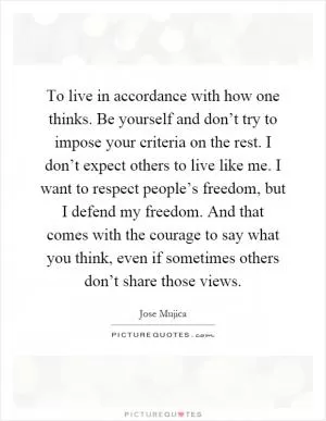 To live in accordance with how one thinks. Be yourself and don’t try to impose your criteria on the rest. I don’t expect others to live like me. I want to respect people’s freedom, but I defend my freedom. And that comes with the courage to say what you think, even if sometimes others don’t share those views Picture Quote #1