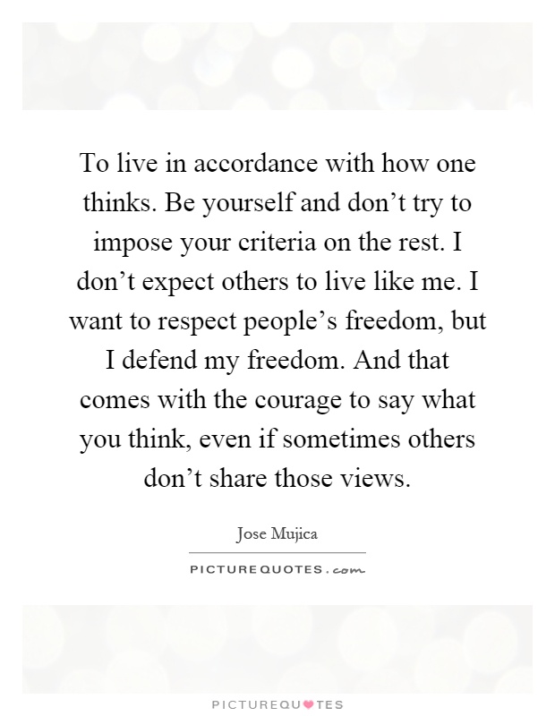 To live in accordance with how one thinks. Be yourself and don't try to impose your criteria on the rest. I don't expect others to live like me. I want to respect people's freedom, but I defend my freedom. And that comes with the courage to say what you think, even if sometimes others don't share those views Picture Quote #1