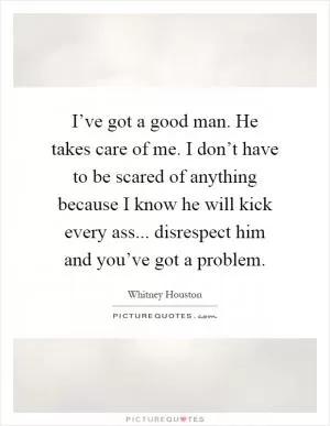 I’ve got a good man. He takes care of me. I don’t have to be scared of anything because I know he will kick every ass... disrespect him and you’ve got a problem Picture Quote #1
