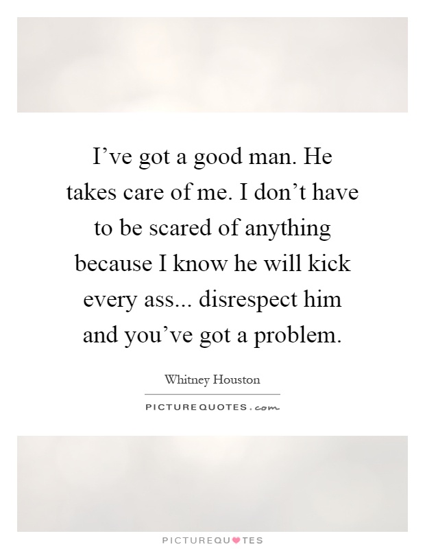I've got a good man. He takes care of me. I don't have to be scared of anything because I know he will kick every ass... disrespect him and you've got a problem Picture Quote #1