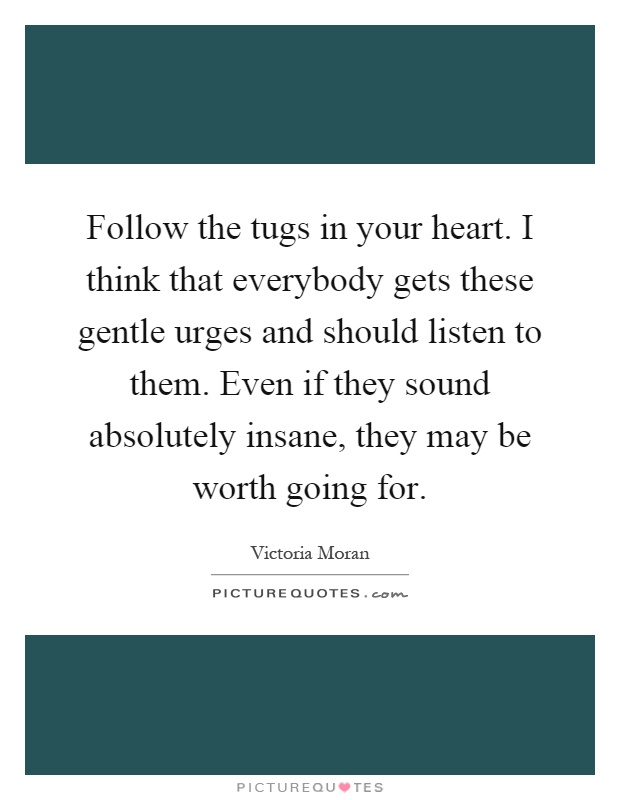 Follow the tugs in your heart. I think that everybody gets these gentle urges and should listen to them. Even if they sound absolutely insane, they may be worth going for Picture Quote #1