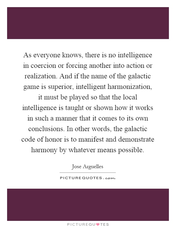As everyone knows, there is no intelligence in coercion or forcing another into action or realization. And if the name of the galactic game is superior, intelligent harmonization, it must be played so that the local intelligence is taught or shown how it works in such a manner that it comes to its own conclusions. In other words, the galactic code of honor is to manifest and demonstrate harmony by whatever means possible Picture Quote #1