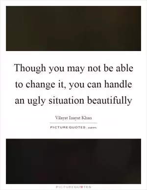 Though you may not be able to change it, you can handle an ugly situation beautifully Picture Quote #1
