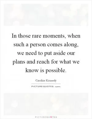 In those rare moments, when such a person comes along, we need to put aside our plans and reach for what we know is possible Picture Quote #1