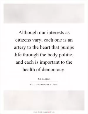 Although our interests as citizens vary, each one is an artery to the heart that pumps life through the body politic, and each is important to the health of democracy Picture Quote #1