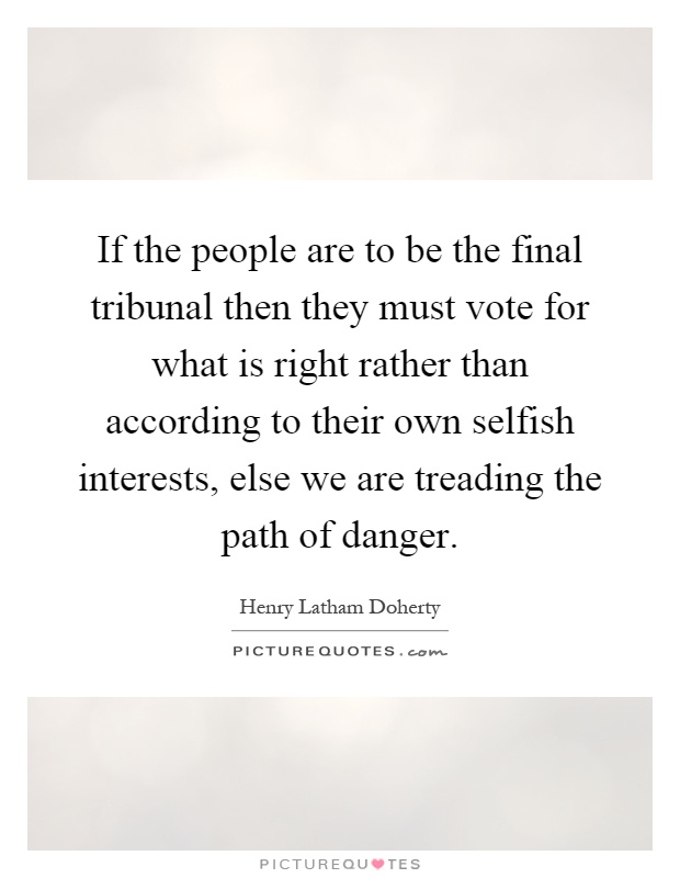 If the people are to be the final tribunal then they must vote for what is right rather than according to their own selfish interests, else we are treading the path of danger Picture Quote #1