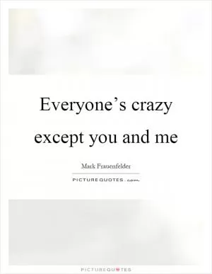 Everyone’s crazy except you and me Picture Quote #1