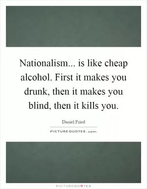 Nationalism... is like cheap alcohol. First it makes you drunk, then it makes you blind, then it kills you Picture Quote #1