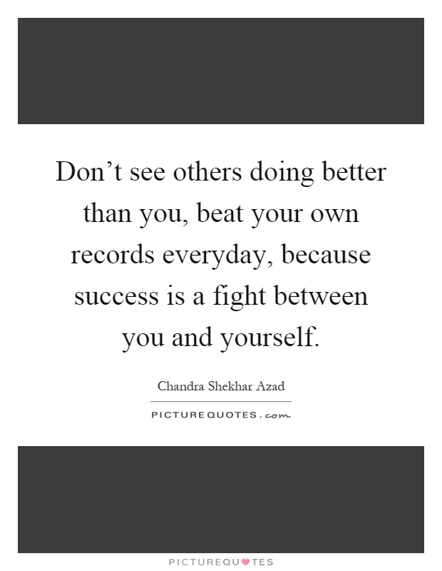 Don't see others doing better than you, beat your own records everyday, because success is a fight between you and yourself Picture Quote #1