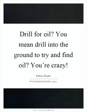 Drill for oil? You mean drill into the ground to try and find oil? You’re crazy! Picture Quote #1