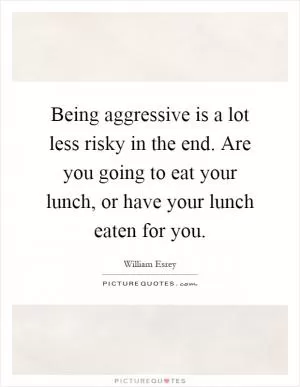 Being aggressive is a lot less risky in the end. Are you going to eat your lunch, or have your lunch eaten for you Picture Quote #1