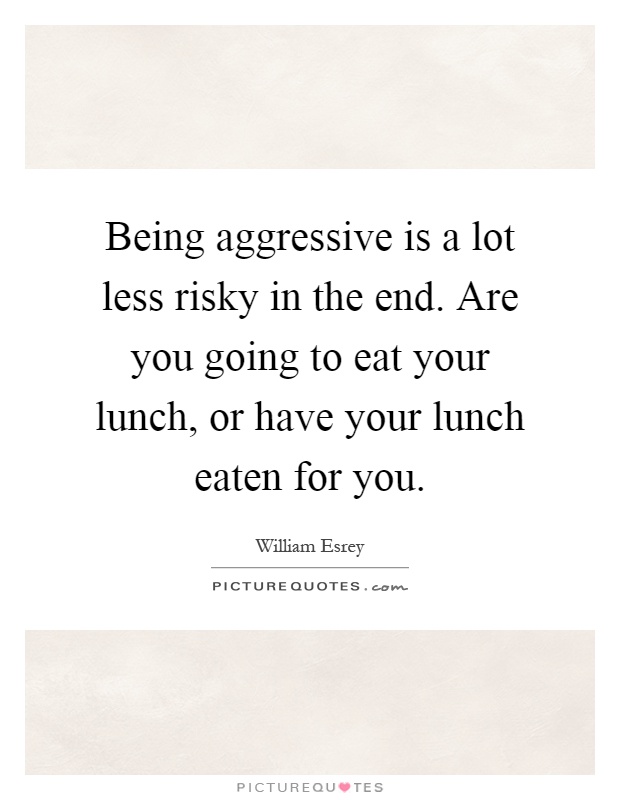 Being aggressive is a lot less risky in the end. Are you going to eat your lunch, or have your lunch eaten for you Picture Quote #1