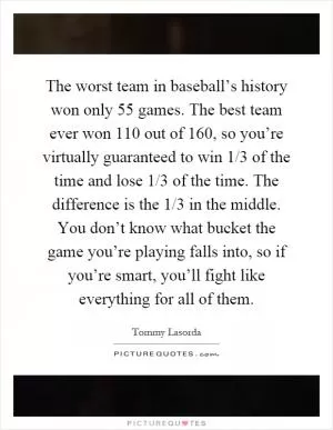 The worst team in baseball’s history won only 55 games. The best team ever won 110 out of 160, so you’re virtually guaranteed to win 1/3 of the time and lose 1/3 of the time. The difference is the 1/3 in the middle. You don’t know what bucket the game you’re playing falls into, so if you’re smart, you’ll fight like everything for all of them Picture Quote #1