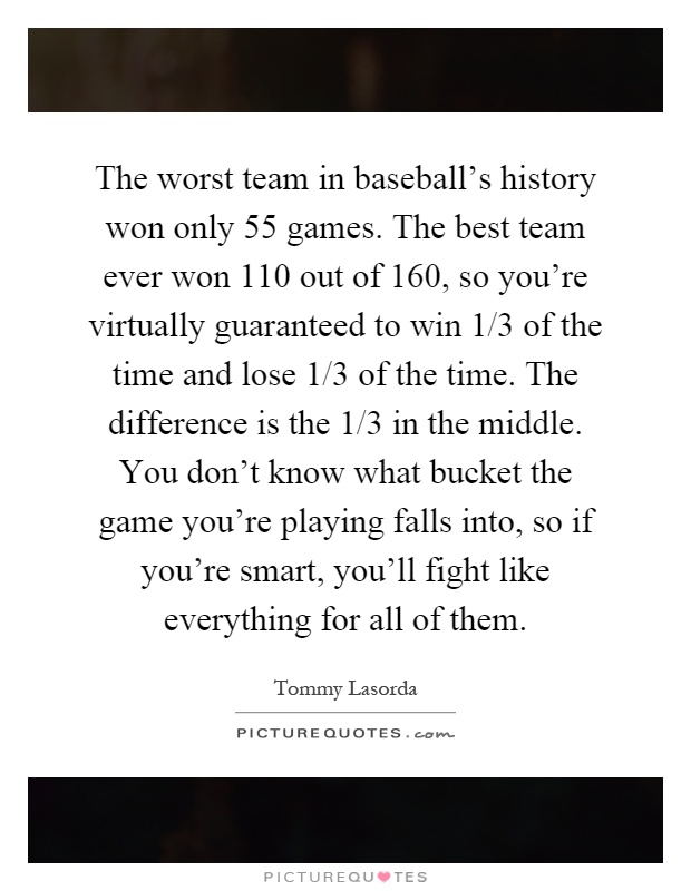 The worst team in baseball's history won only 55 games. The best team ever won 110 out of 160, so you're virtually guaranteed to win 1/3 of the time and lose 1/3 of the time. The difference is the 1/3 in the middle. You don't know what bucket the game you're playing falls into, so if you're smart, you'll fight like everything for all of them Picture Quote #1