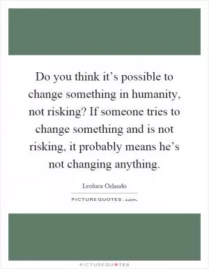 Do you think it’s possible to change something in humanity, not risking? If someone tries to change something and is not risking, it probably means he’s not changing anything Picture Quote #1