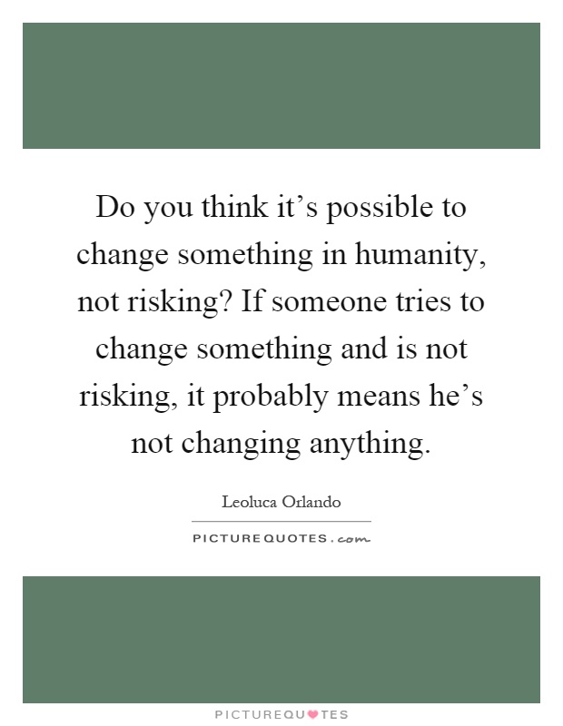 Do you think it's possible to change something in humanity, not risking? If someone tries to change something and is not risking, it probably means he's not changing anything Picture Quote #1
