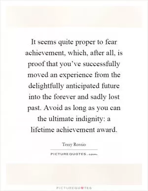 It seems quite proper to fear achievement, which, after all, is proof that you’ve successfully moved an experience from the delightfully anticipated future into the forever and sadly lost past. Avoid as long as you can the ultimate indignity: a lifetime achievement award Picture Quote #1