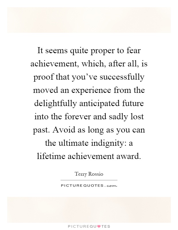 It seems quite proper to fear achievement, which, after all, is proof that you've successfully moved an experience from the delightfully anticipated future into the forever and sadly lost past. Avoid as long as you can the ultimate indignity: a lifetime achievement award Picture Quote #1