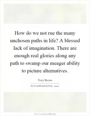 How do we not rue the many unchosen paths in life? A blessed lack of imagination. There are enough real glories along any path to swamp our meager ability to picture alternatives Picture Quote #1
