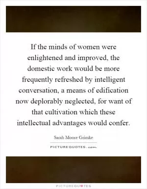 If the minds of women were enlightened and improved, the domestic work would be more frequently refreshed by intelligent conversation, a means of edification now deplorably neglected, for want of that cultivation which these intellectual advantages would confer Picture Quote #1