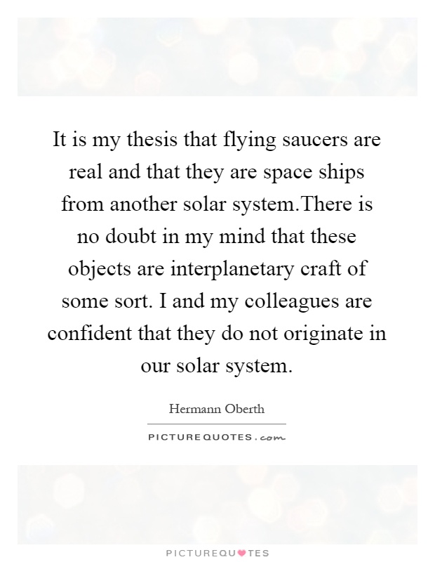 It is my thesis that flying saucers are real and that they are space ships from another solar system.There is no doubt in my mind that these objects are interplanetary craft of some sort. I and my colleagues are confident that they do not originate in our solar system Picture Quote #1