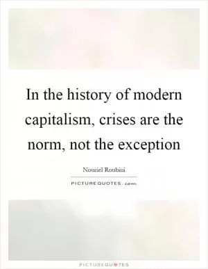 In the history of modern capitalism, crises are the norm, not the exception Picture Quote #1
