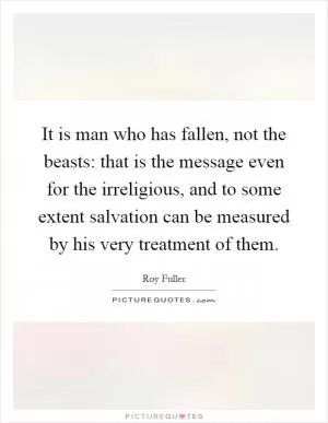 It is man who has fallen, not the beasts: that is the message even for the irreligious, and to some extent salvation can be measured by his very treatment of them Picture Quote #1