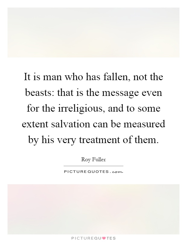 It is man who has fallen, not the beasts: that is the message even for the irreligious, and to some extent salvation can be measured by his very treatment of them Picture Quote #1