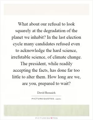 What about our refusal to look squarely at the degradation of the planet we inhabit? In the last election cycle many candidates refused even to acknowledge the hard science, irrefutable science, of climate change. The president, while readily accepting the facts, has done far too little to alter them. How long are we, are you, prepared to wait? Picture Quote #1