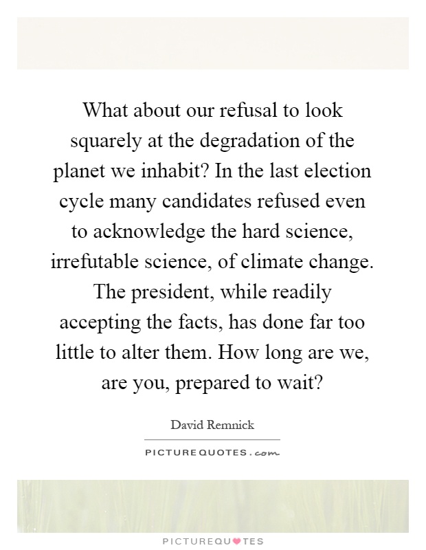 What about our refusal to look squarely at the degradation of the planet we inhabit? In the last election cycle many candidates refused even to acknowledge the hard science, irrefutable science, of climate change. The president, while readily accepting the facts, has done far too little to alter them. How long are we, are you, prepared to wait? Picture Quote #1