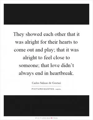 They showed each other that it was alright for their hearts to come out and play; that it was alright to feel close to someone; that love didn’t always end in heartbreak Picture Quote #1