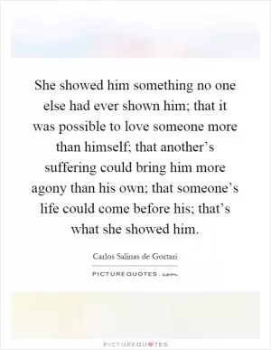 She showed him something no one else had ever shown him; that it was possible to love someone more than himself; that another’s suffering could bring him more agony than his own; that someone’s life could come before his; that’s what she showed him Picture Quote #1