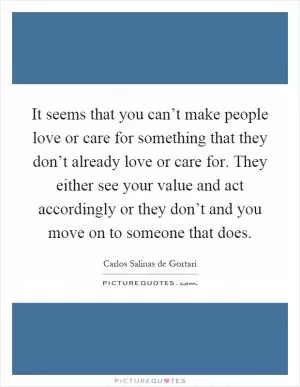 It seems that you can’t make people love or care for something that they don’t already love or care for. They either see your value and act accordingly or they don’t and you move on to someone that does Picture Quote #1