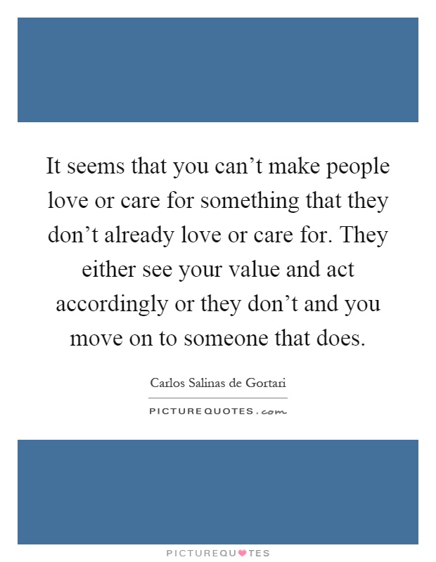 It seems that you can't make people love or care for something that they don't already love or care for. They either see your value and act accordingly or they don't and you move on to someone that does Picture Quote #1