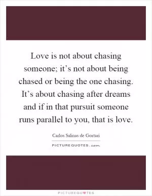 Love is not about chasing someone; it’s not about being chased or being the one chasing. It’s about chasing after dreams and if in that pursuit someone runs parallel to you, that is love Picture Quote #1