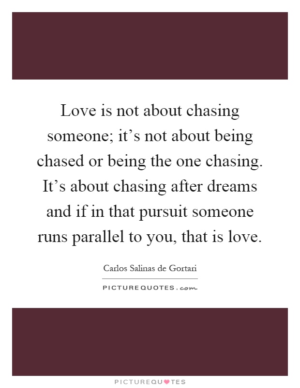 Love is not about chasing someone; it's not about being chased or being the one chasing. It's about chasing after dreams and if in that pursuit someone runs parallel to you, that is love Picture Quote #1