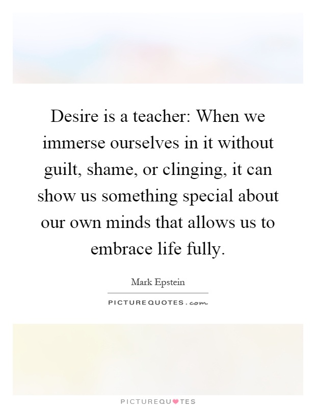 Desire is a teacher: When we immerse ourselves in it without guilt, shame, or clinging, it can show us something special about our own minds that allows us to embrace life fully Picture Quote #1