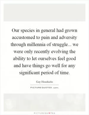 Our species in general had grown accustomed to pain and adversity through millennia of struggle... we were only recently evolving the ability to let ourselves feel good and have things go well for any significant period of time Picture Quote #1