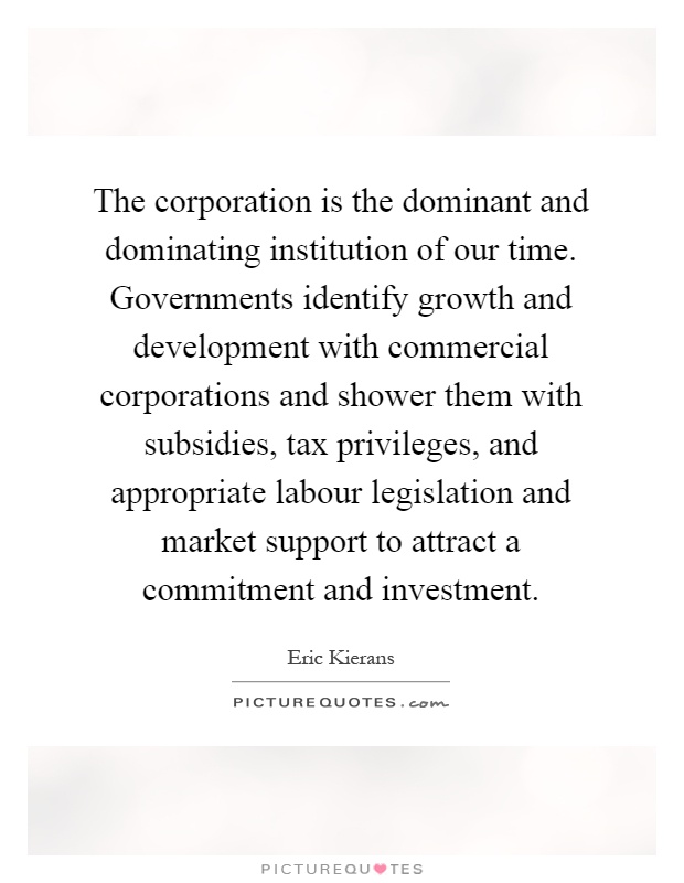 The corporation is the dominant and dominating institution of our time. Governments identify growth and development with commercial corporations and shower them with subsidies, tax privileges, and appropriate labour legislation and market support to attract a commitment and investment Picture Quote #1