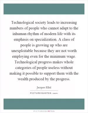 Technological society leads to increasing numbers of people who cannot adapt to the inhuman rhythm of modern life with its emphasis on specialization. A class of people is growing up who are unexploitable because they are not worth employing even for the minimum wage. Technological progress makes whole categories of people useless without making it possible to support them with the wealth produced by the progress Picture Quote #1