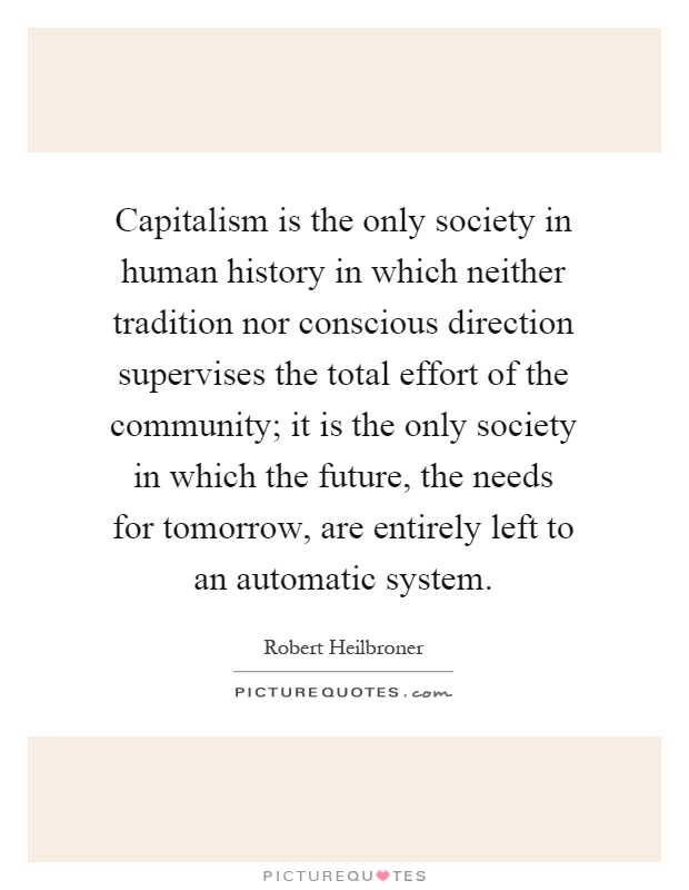 Capitalism is the only society in human history in which neither tradition nor conscious direction supervises the total effort of the community; it is the only society in which the future, the needs for tomorrow, are entirely left to an automatic system Picture Quote #1