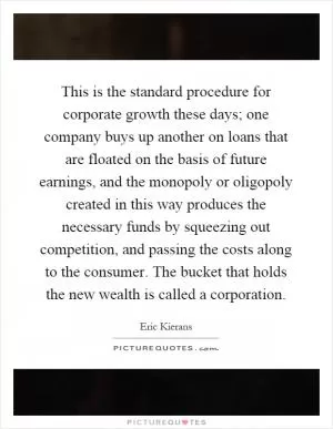 This is the standard procedure for corporate growth these days; one company buys up another on loans that are floated on the basis of future earnings, and the monopoly or oligopoly created in this way produces the necessary funds by squeezing out competition, and passing the costs along to the consumer. The bucket that holds the new wealth is called a corporation Picture Quote #1