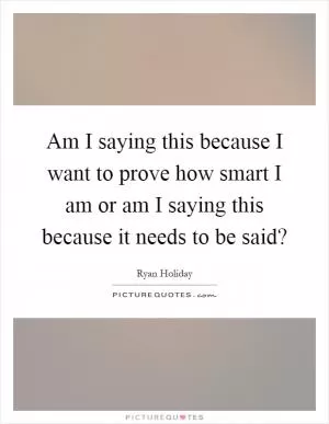 Am I saying this because I want to prove how smart I am or am I saying this because it needs to be said? Picture Quote #1