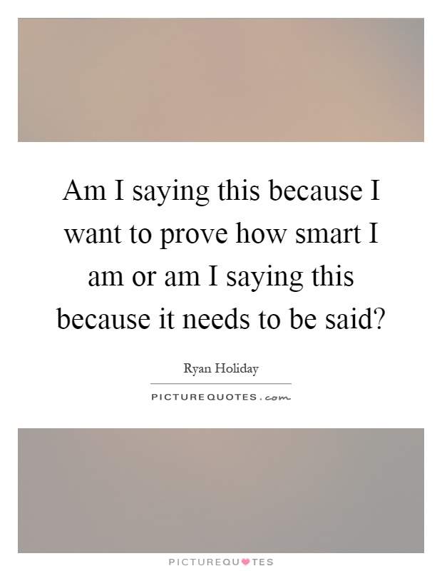 Am I saying this because I want to prove how smart I am or am I saying this because it needs to be said? Picture Quote #1