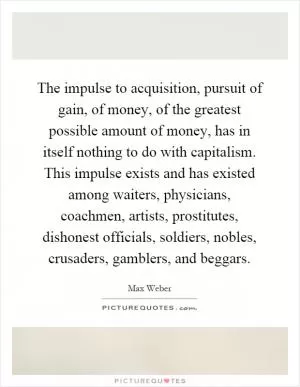The impulse to acquisition, pursuit of gain, of money, of the greatest possible amount of money, has in itself nothing to do with capitalism. This impulse exists and has existed among waiters, physicians, coachmen, artists, prostitutes, dishonest officials, soldiers, nobles, crusaders, gamblers, and beggars Picture Quote #1